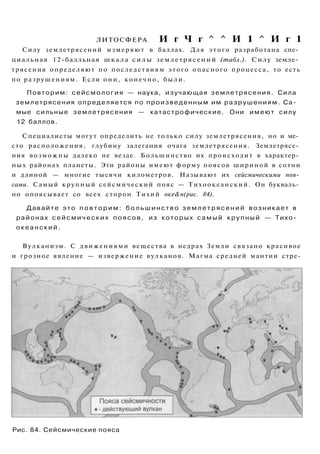 ЛИТОСФЕРА И г Ч г ^ ^ И 1 ^ И г 1
Силу землетрясений измеряют в баллах. Для этого разработана спе­
циальная 12-балльная шкала силы землетрясений (табл.). Силу земле­
трясения определяют по последствиям этого опасного процесса, то есть
по разрушениям. Если они, конечно, были.
Повторим: сейсмология — наука, изучающая землетрясения. Сила
землетрясения определяется по произведенным им разрушениям. Са­
мые сильные землетрясения — катастрофические. Они имеют силу
12 баллов.
Специалисты могут определить не только силу землетрясения, но и ме­
сто расположения, глубину залегания очага землетрясения. Землетрясе­
ния возможны далеко не везде. Большинство их происходит в характер­
ных районах планеты. Эти районы имеют форму поясов шириной в сотни
и длиной — многие тысячи километров. Называют их сейсмическими поя­
сами. Самый крупный сейсмический пояс — Тихоокеанский. Он букваль­
но опоясывает со всех сторон Тихий оке&н(рис. 84).
Давайте это п о в т о р и м : б о л ь ш и н с т в о з е м л е т р я с е н и й возникает в
районах с е й с м и ч е с к и х поясов, из которых с а м ы й крупный — Тихо­
о к е а н с к и й .
Вулканизм. С движениями вещества в недрах Земли связано красивое
и грозное явление — извержение вулканов. Магма средней мантии стре-
Рис. 84. Сейсмические пояса
 