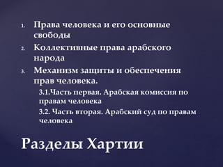 1. Права человека и его основные
свободы
2. Коллективные права арабского
народа
3. Механизм защиты и обеспечения
прав человека.
3.1.Часть первая. Арабская комиссия по
правам человека
3.2. Часть вторая. Арабский суд по правам
человека
Разделы Хартии
 