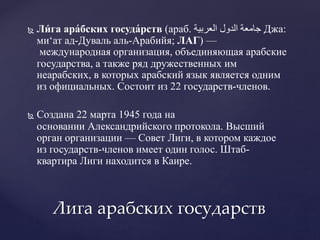  Ли́ га ара́бских госуда́рств (араб. ‫العربية‬ ‫الدول‬ ‫جامعة‬ Джа:
ми‘ат ад-Дуваль аль-Арабийя; ЛАГ) —
международная организация, объединяющая арабские
государства, а также ряд дружественных им
неарабских, в которых арабский язык является одним
из официальных. Состоит из 22 государств-членов.
 Создана 22 марта 1945 года на
основании Александрийского протокола. Высший
орган организации — Совет Лиги, в котором каждое
из государств-членов имеет один голос. Штаб-
квартира Лиги находится в Каире.
Лига арабских государств
 