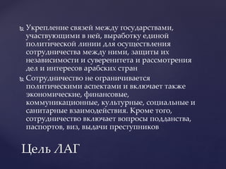  Укрепление связей между государствами,
участвующими в ней, выработку единой
политической линии для осуществления
сотрудничества между ними, защиты их
независимости и суверенитета и рассмотрения
дел и интересов арабских стран
 Сотрудничество не ограничивается
политическими аспектами и включает также
экономические, финансовые,
коммуникационные, культурные, социальные и
санитарные взаимодействия. Кроме того,
сотрудничество включает вопросы подданства,
паспортов, виз, выдачи преступников
Цель ЛАГ
 