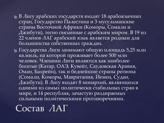  В Лигу арабских государств входят 18 арабоязычных
стран, Государство Палестина и 3 мусульманские
страны Восточной Африки (Коморы, Сомали и
Джибути), тесно связанные с арабским миром. В 19 из
22 членов ЛАГ арабский язык является родным для
большинства собственных граждан.
 Государства Лиги занимают общую площадь 5,25 млн
кв.миль, на которой проживает более 500 млн
человек. Членами Лиги являются как наиболее
богатые (Катар, ОАЭ, Кувейт, Саудовская Аравия,
Оман, Бахрейн), так и беднейшие страны региона
(Сомали, Коморы, Мавритания, Йемен, Судан,
Джибути). В Лигу входят 8 монархий, являющихся
одними из самых политически стабильных стран в
мире, и 14 республик, зачастую раздираемых
сильными политическими противоречиями.
Состав ЛАГ
 
