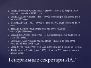  Абдул Рахман Хассан Аззам (1893—1976) с 22 марта 1945
года по сентябрь 1952 года
 Абдул Халек Хасуна (1898—1992) с сентября 1952 года по 1
июня 1972 года
 Махмуд Риад (1917—1992) с 1 июня 1972 года по март 1979
года
 Шедли Клиби (род. 1925) с марта 1979 года по
сентябрь 1990 года
 Ассад аль-Ассад (род. 1920) и. о. с сентября 1990 года по 15
мая 1991 года
 Ахмед Исмат Абдель Магид (1923—2013) с 15 мая 1991
года по 15 мая 2001 года
 Амр Муса (род. 1936) с 15 мая 2001 года по 1 июля 2011 года
 Набиль аль-Араби (род. 1935) с 1 июля 2011 года— ныне в
должности
Генеральные секретари ЛАГ
 