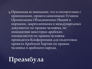  Принимая во внимание, что в соответствии с
принципами, провозглашенными Уставом
Организации Объединенных Наций и
нормами, закрепленными в международных
документах по правам человека, по
инициативе некоторых арабских
специалистов по правам человека
проводится Конференция для подготовки
проекта Арабской Хартии по правам
человека и арабского народа.
Преамбула
 