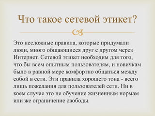 
Это несложные правила, которые придумали
люди, много общающиеся друг с другом через
Интернет. Сетевой этикет необходим для того,
что бы всем опытным пользователям, и новичкам
было в равной мере комфортно общаться между
собой в сети. Эти правила хорошего тона - всего
лишь пожелания для пользователей сети. Ни в
коем случае это не обучение жизненным нормам
или же ограничение свободы.
Что такое сетевой этикет?
 