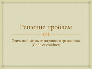 
Решение проблем
Этический кодекс электронного гражданина
(Code of conduct)
 