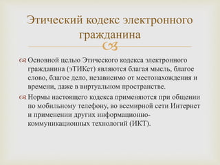
 Основной целью Этического кодекса электронного
гражданина (эТИКет) являются благая мысль, благое
слово, благое дело, независимо от местонахождения и
времени, даже в виртуальном пространстве.
 Нормы настоящего кодекса применяются при общении
по мобильному телефону, во всемирной сети Интернет
и применении других информационно-
коммуникационных технологий (ИКТ).
Этический кодекс электронного
гражданина
 