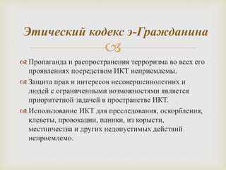 
 Пропаганда и распространения терроризма во всех его
проявлениях посредством ИКТ неприемлемы.
 Защита прав и интересов несовершеннолетних и
людей с ограниченными возможностями является
приоритетной задачей в пространстве ИКТ.
 Использование ИКТ для преследования, оскорбления,
клеветы, провокации, паники, из корысти,
местничества и других недопустимых действий
неприемлемо.
Этический кодекс э-Гражданина
 