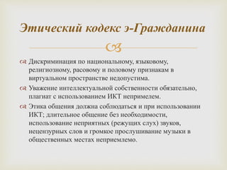 
 Дискриминация по национальному, языковому,
религиозному, расовому и половому признакам в
виртуальном пространстве недопустима.
 Уважение интеллектуальной собственности обязательно,
плагиат с использованием ИКТ непримелем.
 Этика общения должна соблюдаться и при использовании
ИКТ; длительное общение без необходимости,
использование неприятных (режущих слух) звуков,
нецензурных слов и громкое прослушивание музыки в
общественных местах неприемлемо.
Этический кодекс э-Гражданина
 