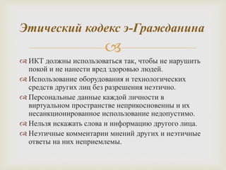 
 ИКТ должны использоваться так, чтобы не нарушить
покой и не нанести вред здоровью людей.
 Использование оборудования и технологических
средств других лиц без разрешения неэтично.
 Персональные данные каждой личности в
виртуальном пространстве неприкосновенны и их
несанкционированное использование недопустимо.
 Нельзя искажать слова и информацию другого лица.
 Неэтичные комментарии мнений других и неэтичные
ответы на них неприемлемы.
Этический кодекс э-Гражданина
 