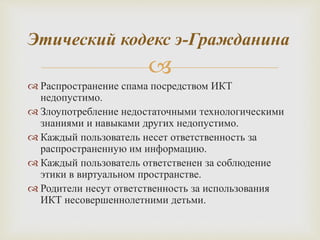 
 Распространение спама посредством ИКТ
недопустимо.
 Злоупотребление недостаточными технологическими
знаниями и навыками других недопустимо.
 Каждый пользователь несет ответственность за
распространенную им информацию.
 Каждый пользователь ответственен за соблюдение
этики в виртуальном пространстве.
 Родители несут ответственность за использования
ИКТ несовершеннолетними детьми.
Этический кодекс э-Гражданина
 