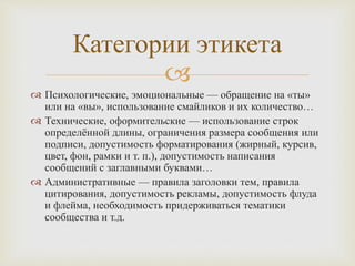 
 Психологические, эмоциональные — обращение на «ты»
или на «вы», использование смайликов и их количество…
 Технические, оформительские — использование строк
определённой длины, ограничения размера сообщения или
подписи, допустимость форматирования (жирный, курсив,
цвет, фон, рамки и т. п.), допустимость написания
сообщений с заглавными буквами…
 Административные — правила заголовки тем, правила
цитирования, допустимость рекламы, допустимость флуда
и флейма, необходимость придерживаться тематики
сообщества и т.д.
Категории этикета
 