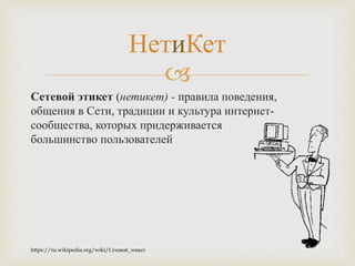 
Сетевой этикет (нетикет) - правила поведения,
общения в Сети, традиции и культура интернет-
сообщества, которых придерживается
большинство пользователей
НетиКет
https://ru.wikipedia.org/wiki/Сетевой_этикет
 