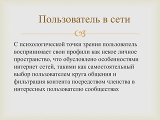 
С психологической точки зрения пользователь
воспринимает свои профили как некое личное
пространство, что обусловлено особенностями
интернет сетей, такими как самостоятельный
выбор пользователем круга общения и
фильтрация контента посредством членства в
интересных пользователю сообществах
Пользователь в сети
 