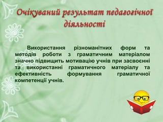 Використання різноманітних форм та
методів роботи з граматичним матеріалом
значно підвищить мотивацію учнів при засвоєнні
та використанні граматичного матеріалу та
ефективність формування граматичної
компетенції учнів.
 