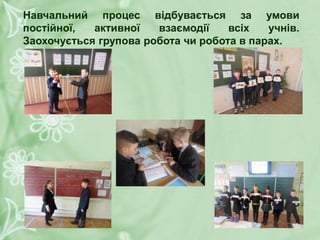 Навчальний процес відбувається за умови
постійної, активної взаємодії всіх учнів.
Заохочується групова робота чи робота в парах.
 