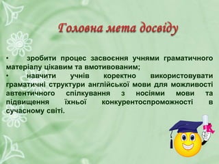 • зробити процес засвоєння учнями граматичного
матеріалу цікавим та вмотивованим;
• навчити учнів коректно використовувати
граматичні структури англійської мови для можливості
автентичного спілкування з носіями мови та
підвищення їхньої конкурентоспроможності в
сучасному світі.
 
