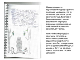 Начав применять
коучинговый подход в работе
логопеда, мы видим, что он
позволяет достигать целей
занятий лучше, быстрее и
более осознанно за счет
вовлечения в процесс
взрослых и формирования
собственной мотивации
заниматься у детей.
При этом сам процесс и
занятий у логопеда, и
выполнения домашних
заданий проходит легче,
радостно и без принуждения,
дети с удовольствием идут, а
иногда и бегут на занятия,
спеша поделиться своими
успехами.
 