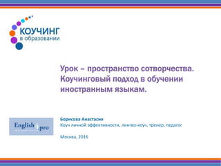 Урок – пространство сотворчества.
Коучинговый подход в обучении
иностранным языкам.
Борисова Анастасия
Коуч личной эффективности, лингво-коуч, тренер, педагог
Москва, 2016
 