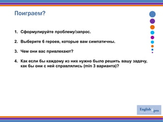Поиграем?
1. Сформулируйте проблему/запрос.
2. Выберите 6 героев, которые вам симпатичны.
3. Чем они вас привлекают?
4. Как если бы каждому из них нужно было решить вашу задачу,
как бы они с ней справлялись (min 3 варианта)?
 