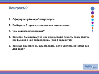 Поиграем?
1. Сформулируйте проблему/запрос.
2. Выберите 6 героев, которые вам симпатичны.
3. Чем они вас привлекают?
4. Как если бы каждому из них нужно было решить вашу задачу,
как бы они с ней справлялись (min 3 варианта)?
5. Как еще они моги бы действовать, если усилить качество Х в
два раза?
 