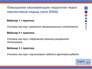 Повышение квалификации педагогов через
коучинговый подход (лето 2016)
Вебинар 1 + практика
Учитель как коуч: развитие эмоционального интеллекта.
Вебинар 2 + практика
Учитель как коуч: творческие техники раскрытия
потенциала.
Вебинар 3 + практика
Учитель как коуч: коучинговый подход в групповой работе.
 