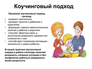 Коучинговый подход
Применяя коучинговый подход,
логопед:
• проводит диагностику
• проводит занятия с ребенком и
родителем
• формирует навыки самостоятельных
занятий у ребенка и родителя
• получает обратную связь о
выполнении домашнего задания или
сложностях с ним
• способствует появлению мотивации
заниматься у самого ребенка.
В нашей практике коучинговый
подход в работе логопеда помогает
разрешить сложные ситуации и без
конфликтов добиться ожидаемого
всеми результата.
 
