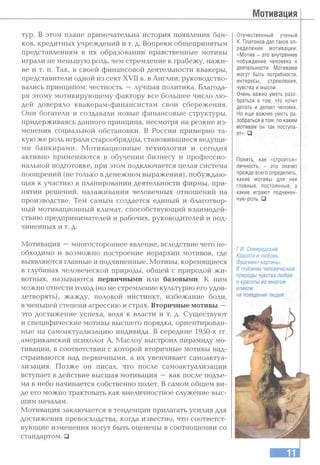 Мотивация
тур. в этом плане примечательна история появления бан­
ков, кредитных учреждений и т. д. Вопреки общепринятым
представлениям в их образовании нравственные мотивы
играли не меньшую роль, чем стремление к грабежу, нажи­
ве и т. п. Так, в своей финансовой деятельности квакеры,
представители одной из сект XVII в. в Англии, руководство­
вались принципом: честность —лучшая политика. Благода­
ря этому мотивирующему фактору все большее число лю­
дей доверяло квакерам-финансистам свои сбережения.
Они богатели и создавали новые финансовые структуры,
придерживаясь данного принципа, несмотря на резкие из­
менения социальной обстановки. В России примерно та­
кую же роль играли старообрядцы, становившиеся ведущи­
ми банкирами. Мотивационные технологии и сегодня
активно применяются в обучении бизнесу и профессио­
нальной подготовке, при этом подключается целая система
поощрений (не только в денежном выражении), побуждаю­
щая к участию в планировании деятельности фирмы, при­
нятии решений, налаживании человечных отношений на
производстве. Тем самым создается единый и благотвор­
ный мотивационный климат, способствующий взаимодей­
ствию предпринимателей и рабочих, руководителей и под­
чиненных и т. д.
Мотивация —многостороннее явление, вследствие чего не­
обходимо и возможно построение иерархии мотивов, где
выявляются главные и подчиненные. Мотивы, коренящиеся
в глубинах человеческой природы, общей с природой жи­
вотных, называются первичными итш базовыми. К ним
можно отнести голод (но не стремление культурно его удов­
летворять), жажду, половой инстинкт, избежание боли,
в меньшей степени агрессию и страх. Вторичные мотивы —
это достижение успеха, воля к власти и т. д. Существуют
и специфические мотивы высшего порядка, ориентирован­
ные на самоактуализацию индивида. В середине 1950-х гг.
американский психолог А. Маслоу выстроил пирамиду мо­
тивации, в соответствии с которой вторичные мотивы над­
страиваются над первичными, а их увенчивает самоактуа­
лизация. Позже он писал, что после самоактуализации
вступает в действие высшая мотивация —как после подъе­
ма в небо начинается собственно полет. В самом общем ви­
де его можно трактовать как внеличностное служение выс­
шим началам.
Мотивация заключается в тенденции прилагать усилия для
достижения превосходства, когда известно, что соответст­
вующие изменения могут быть оценены в соотношении со
стандартом, □
Отечественный ученый
К. Платонов дал такое оп­
ределение мотивации:
«Мотив - это внутреннее
побуждение человека к
деятельности. Мотивами
могут быть потребности,
интересы, стремления,
чувства и мысли.
Очень важно уметь разо­
браться в том, что хочет
делать и делает человек.
Но еще важнее уметь ра­
зобраться в том, по каким
мотивам он так поступа­
ет». □
Понять, как «строится»
личность, - это значит
прежде всего определить,
какие мотивы для нее
главные, постоянные, а
какие играют подчинен­
ную роль. □
Г.И. Семирадский.
Красота и любовь.
Фрагмент картины.
В глубинах человеческой
природы чувства любви
и красоты во многом
влияли
на поведение людей.
 
