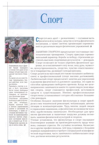 С п о рт
Олимпийские игры в Древ­
ней Греции проводили
в течение пяти дней летом
каждые четыре года в свя­
щенной местности Олим­
пия.
На время игр во всей Эл­
ладе прекращались бое­
вые действия, если тако­
вые велись.
Принимать участие в иг­
рах и быть зрителями
могли только свободные
греки, полноправные со­
граждане, не запятнан­
ные пролитием крови.
Спортивная программа
включала в себя атлетиче­
ские (бег, пятиборье,
борьба, кулачный бой)
и конные соревнования
(скачки и состязания на
колесницах), а также со­
стязания вестников и тру­
бачей. За соревнованиями
взрослых мужнин следо­
вали состязания мальчи­
ков в возрасте до 18 лет.
Победителям вручали ве­
нок из веток оливы. □
Спорт (от англ, sport — развлечение) —составная часть
физической культуры, средство и метод физического
воспитания, а татсже система организации соревнова­
ний по различным видам физических упражнений. □
ЗАНЯТИЯ СПОРТОМ предполагают постоянные сис­
тематические тренировки. Спорту присущи соревно­
вательный характер, борьба за победу, стремление до­
стигать высоких спортивных результатов —рекордов.
Спорт позволяет не только укрепить физическое здо­
ровье, но и воспитывает силу воли, силу духа, мужест­
во, целеустремленность, упорство, чувство ответственнос­
ти и товарищества, развивает самодисциплину.
Спорт делится на массовый (его также называют любитель­
ским) и профессиональный (спорт высших достижений).
Любительский спорт предполагает занятия для укрепления
и развития физического и духовного здоровья, это один из
способов проведения свободного времени. Когда же целе­
направленно занимаются каким-то одним видом (или вида­
ми) спорта, спорт становится профессией, источником
средств к существованию. Именно профессиональные
спортсмены устанавливают сегодня абсолютное большин­
ство рекордов.
Особенно большое значение физкультура и спорт приоб­
рели в век технической революции, механизации, автома­
тизации и компьютеризации. Труд многих людей сведен
к управлению машинами, и физические возможности чело­
века задействованы минимально. Необходимые для орга­
низма физические и мышечные нагрузки должны возме­
щать занятия физической культурой и спортом.
Ученые установили, что физкультура и спорт оказывают
благотворное влияние на производительность труда чело­
века, снимают стрессы. Не случайно политики, бизнесме­
ны и другие профессионалы, чей труд сопряжен с большим
нервным напряжением и требует специальной психофизи­
ческой подготовки, часто занимаются любительским спор­
том, достигая неплохих результатов.
 