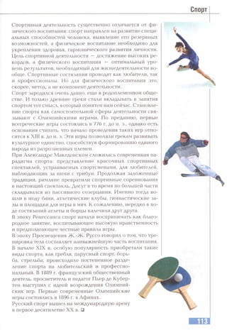 Спорт
Спортивная деятельность существенно отличается от фи­
зического воспитания: спорт направлен на развитие специ­
альных способностей человека, выявление его резервных
возможностей, а физическое воспитание необходимо для
укрепления здоровья, гармонического развития личности.
Цель спортивной деятельности —достижение высоких ре­
кордов, а физического воспитания — оптимальный уро­
вень результатов, необходимый для жизнедеятельности во­
обще. Спортивные состязания проводят как любители, так
и профессионалы. Но для физического воспитания это,
скорее, метод, а не компонент деятельности.
Спорт зародился очень давно, еще в родоплеменном обще­
стве. И только древние греки стали вкладывать в занятия
спортом тот смысл, который понятен нам сейчас. Становле­
ние спорта как самостоятельной сферы деятельности свя­
зывают с Олимпийскими играми. По преданию, первые
всегреческие игры состоялись в 776 г. до н. э., однако есть
основания считать, что начало проведения таких игр отно­
сится к XIII в. до н. э. Эти игры позволяли грекам развивать
культурное единство, способствуя формированию единого
народа из разрозненных племен.
При Александре Македонском сложилась современная па­
радигма спорта: представление красочных спортивных
спектаклей, устраиваемых спортсменами, для любителей,
наблюдающих за ними с трибун. Продолжая заложенные
традиции, римляне превратили спортивные соревнования
в настоящий спектакль. Досуг в то время по большей части
складывался из пассивного созерцания. Именно тогда во­
шли в моду бани, атлетические клубы, гимнастические за­
лы и площадки для игры в мяч. К сожалению, нередко в хо­
де состязаний атлеты и борцы калечили друг друга.
В эпоху Ренессанса спорт начали воспринимать как благо­
родное занятие, воспитывающее высокую нравственность
и предполагающее честные правила игры.
В эпоху Просвещения Ж .-Ж . Руссо говорил о том, что тре­
нировка тела составляет наиважнейшую часть воспитания.
В начале XIX в. особую популярность приобретали такие
виды спорта, как гребля, парусный спорт, борь­
ба, стрельба; происходило постепенное разде­
ление спорта на любительский и профессио­
нальный. В 1889 г. французский общественный
деятель, просветитель и педагог Пьер де Кубер-
тен выступил с идеей возрождения Олимпий­
ских игр. Первые современные Олимпийские
игры состоялись в 1896 г. в Афинах.
Русский спорт вышел на международную арену
в первое десятилетие XX в. □
 