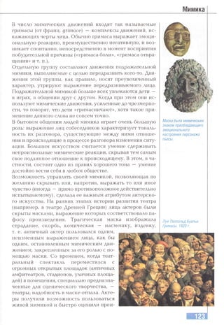 в число мимических движений входят так называемые
гримасы (от Франц, grimace) — комплексы движений, ис­
кажающих черты лица. Обычно гримаса выражает эмоци­
ональную реакцию, преимущественно негативную, и воз­
никает спонтанно, непосредственно в момент восприятия
побудительной причины («гримаса боли», «гримаса отвра­
щения» и т. п.).
Отдельную группу составляют движения подражательной
мимики, выполняемые с целью передразнить кого-то. Дви­
жения этой группы, как правило, носят преувеличенный
характер, утрируют выражение передразниваемого лица.
Подражательной мимикой больше всех увлекаются дети —
в играх, в общении друг с другом. Когда при этом они ис­
пользуют мимические движения, усиленные до чрезмерно­
сти, то говорят, что дети «гримасничают», хотя такое при­
менение данного слова не совсем точно.
В бытовом общении людей мимика играет очень большую
роль: выражение лиц собеседников характеризует тональ­
ность их разговора, существующие между ними отноше­
ния и происходящие в процессе разговора изменения ситу­
ации. Большим искусством считается умение сдерживать
непроизвольные мимические реакции, скрывая тем самым
свое подлинное отношение к происходящему. В этом, в ча­
стности, состоит одно из правил хорошего тона — умение
достойно вести себя в любом обществе.
Возможность управлять своей мимикой, позволяющая по
желанию скрывать или, напротив, выражать то или иное
чувство (иногда —прямо противоположное действительно
испытываемому), сделала ее важным атрибзггом актерско­
го искусства. На ранних этапах истории развития театра
(например, в театре Древней Греции) лица актеров были
скрыты масками, выражение которых соответствовало па­
фосу произведения. Трагическая маска изображала
страдание, скорбь, комическая — насмешку, издевку,
т. е. античный актер пользовался одним,
неизменным выражением лица, как бы
одним, остановленным мимическим дви­
жением, закрепленным за его ролью с по­
мощью маски. Со временем, когда теат­
ральный спектакль переместился с
огромных открытых площадок (античных
амфитеатров, стадионов, уличных площа­
дей) в помещения, специально предназна­
ченные для сценического творчества, —
театры, надобность в маске отпала. Акте­
ры получили возможность пользоваться
живой мимикой и быстро оценили преи-
Маска была мимическим
знаком преобладающего
эмоционального
настроения персонажа
пьесы.
Луи Леопольд Буальи.
Гримасы. 1823 г.
 