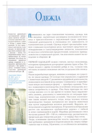 О деж да
Элементом древнейшей
«догомеровской» одежды
греков является четырех­
угольный шерстяной плат,
который принесло с собой
в Элладу с севера племя
дорийцев. Он был одина­
ковым и для мужчин, идл.я
женщин, но мужская оде­
жда имела название хлен,
а женская - пеплос. Его
оборачивали вокруг тела и
прихватывали на плечах
заколками. Это и была так
называемая дорийская
одежда, созданная по со­
вершенно оригинальному
принципу - без кройки и
шитья, - ее можно считать
открытием древнейшей
эллинской культуры. □
Задумчивая Афина.
Ок. 460 г. до н. э.
Богиня одета в
ниспадающий широкими
складками женский
хитон.
Появившись на заре становления человека, одежда, как
и жилисце, значительно расширила возможности чело­
века в приспособлении к окружающей среде, производ­
ственной деятельности и уменьшила его зависимость от
климатических условий. Одежда играет чрезвычайно важ­
ную социально-культурную роль: выступает средством са­
мовыражения и самоутверждения личности, показателем
ее вкусов и эстетических предпочтений, символом принад­
лежности к социальной группе, так или иначе влияет на по­
ведение и общение. □
ПЕРВОЙ ОДЕЖДОЙ можно считать листья смоковницы,
которыми прикрывали детородные органы Адам и Ева. От­
ведав плодов с Древа познания добра и зла, «узнали они,
что наги, и сшили смоковные листья, и сделали себе опояса-
ния».
Наши первобытные предки, жившие в пещерах, по сущест­
ву, не знали одежды. От холода они укрывались содранной
с животных шкурой. С развитием орудийной деятельности,
появлением костяной иглы шкуры «сшивались» и приобре­
тали некую постоянную форму — прообраз одеяния. Толь­
ко с появлением скотоводства, и особенно земледелия, воз­
никла потребность в одежде. Она была пригодна на «все
случаи жизни» и в то же время ее можно было видоизме­
нять (менять, дополнять) в зависимости от ситуации (вре­
мени года, климатических условий). Массовое изготовле­
ние таких вещей началось тогда, когда человек освоил
производство тканых материалов (из шерсти животных
или путем переработки волокон растений). Впрочем, ис­
пользовались и другие материалы. В тропической Бразилии
растет так называемое «рубашечное дерево» с гибкой
и легко снимающейся корой. Индейцы распиливали ствол
на куски длиной 120—150 см, снимали кору, размягчали ее,
прорезали два отверстия для рук —и «наряд» был готов.
Люди, освоившие производство холста, одевались в длин­
ные рубашки с рукавами и подпоясывали их; сверху набра­
сывали еще и плащ. Мужчины, а в особенности женщины.
 