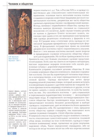 Человек и общество
s./и. Васнецов.
Иван Грозный.
Фрагмент. 1897 г.
Камзол (Франц, camisole
произошло от лат.
camisia - рубаха) - муж­
ская одежда рубашечного
типа, с рукавами и без
них. С некоторыми изме­
нениями его использова­
ли и в женском костюме.
В Западной Европе XVI в.
его носили в качестве
куртки и жилета под верх­
ней одеждой. Благодаря
реформам Петра I с нача­
ла XVIII в. он стал частью
костюма.
В XVIII в. камзол имел вид
длинного жилета, кото­
рый надевали под каф­
тан. Спереди украшался
шитьем. □
чернее платье и т. д.). Так, в России XIX в. в одежде су­
ществовало два относительно самостоятельных на­
правления: основная масса населения носила платье,
созданное в хорошо известных традициях русского на­
ционального костюма, дворянская же часть общества
одевалась преимущественно «на французский манер».
Всегда, начиная с первобытного общества, одежда вы­
полняла важную функцию, указывая на социальное
положение его носителя. Даже скупая техника резьбы
по камню в Древнем Египте позволяет понять, на­
сколько при одних и тех же принципах конструирова­
ния одежда разительно отличалась у фараона и его
слуг. В Средние века «статусная» роль одежды из не­
писаной традиции превратилась в юридическую фор­
мулу. В феодальных государствах право на ношение
дворянского костюма строго ограничивалось указами.
Вместе с тем именно костюмы высшей знати (короля
и придворных) служили остальному обществу образ­
цом для подражания. На особую принадлежность и из­
бранность как слуг божьих указывало одеяние представи­
телей церкви. Хотя, как мы знаем из истории и литературы,
высшие церковные иерархи позволяли себе носить рос­
кошные сутаны с дорогими украшениями.
Капитализм устранил сословное деление общества. В этих
условиях коренным образом изменилось знаковое содержа­
ние костюма. Он как бы характеризует человека персональ­
но и непосредственно, а не через принадлежность к опреде­
ленной группе. Одежда выступает как нечто вроде
индивидуальной упаковки товара, который должен вступить
в конкуренцию на рынке с другими такими же товарами. Ко­
стюм призван помочь индивиду отличиться от других, и если
не прямо заявить о своих возможностях, то хотя бы намек­
нуть на них. Эт>^ способность костюма — дать социальную
и персональную характеристику человеку — эксплуатирует
индустрия моды. В современном постиндустриальном мас­
совом обществе быстро меняющаяся мода, казалось бы,
предоставляет человеку большое разнообразие в выборе
одежды и, следовательно, дает возможность более адекватно
и полно выразить себя. Но одновременно с этим, предлагая
всему обществу единые стандарты, она навязывает всем
единые (в рамках стандарта, стиля) образцы одежды.
В широком смысле под одеждой следует понимать совокуп­
ность относительно самостоятельных элементов: головной
убор; вещи, носимые на теле (собственно, одежда в совре­
менном понимании); вещи, одеваемые на руки (перчатки,
варежки); обувь. Такое определение оправданно, ибо не
всегда и не везде человек носит на себе все перечисленные
 