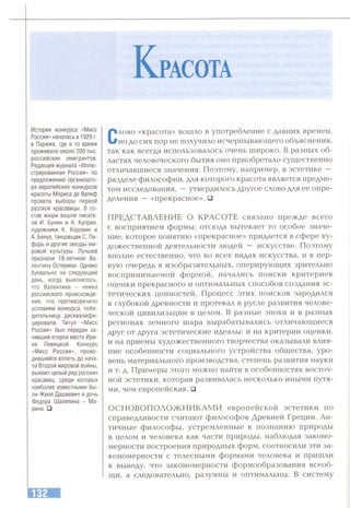 К расота
История конкурса «Мисс
Россия» началась в 1929 г.
в Париже, где в то время
проживало около 200 тыс.
российских эмигрантов.
Редакция журнала «Иллю­
стрированная Россия» по
предложению организато­
ра европейских конкурсов
красоты Мориса де Валеф
провела выборы первой
русской красавицы. В со­
став жюри вошли писате­
ли И. Бунин и А. Куприн,
художники К. Коровин и
А. Бенуа, танцовщик С. Ли-
фарь и другие звезды ми­
ровой культуры. Лучшей
признали 18-летнюю Ва­
лентину Остерман. Однако
буквально на следующий
день, когда выяснилось,
что Валентина - немка
российского происхожде­
ния, что противоречило
условиям конкурса, побе­
дительницу дисквалифи­
цировали. Титул «Мисс
Россия» был передан за­
нявшей второе место Ири­
не Левицкой. Конкурс
«Мисс Россия», прово­
дившийся вплоть до нача­
ла Второй мировой войны,
выявил целый ряд русских
красавиц, среди которых
наиболее известными бы­
ли Женя Дашкевич и дочь
Федора Шаляпина - Ма­
рина. й
Слово «красота» вошло в употребление с давних времен,
но до сих пор не получило исчерпывающего объяснения,
так как всегда использовалось очень широко. В разных об­
ластях человеческого бытия оно приобретало существенно
отличавшиеся значения. Поэтому, например, в эстетике —
разделе философии, для которого красота является предме­
том исследования, —утвердилось другое слово для ее опре­
деления — «прекрасное». □
ПРЕДСТАВЛЕНИЕ О КРАСОТЕ связано прежде всего
с восприятием формы; отсюда вытекает то особое значе­
ние, которое понятию «прекрасное» придается в сфере ху­
дожественной деятельности людей — искусстве. Поэтому
вполне естественно, что во всех видах искусства, и в пер­
вую очередь в изобразительных, оперирующих зрительно
воспринимаемой формой, начались поиски критериев
оценки прекрасного и оптимальных способов создания эс­
тетических ценностей. Процесс этих поисков зародился
в глубокой древности и протекал в русле развития челове­
ческой цивилизации в целом. В разные эпохи и в разных
регионах земного шара вырабатывались отличающиеся
друг от друга эстетические идеалы: и на критерии оценки,
и на приемы художественного творчества оказывали влия­
ние особенности социального устройства общества, уро­
вень материального производства, степень развития науки
и т. д. Примеры этого можно найти в особенностях восточ­
ной эстетики, которая развивалась несколько иными путя­
ми, чем европейская. □
ОСНОВОПОЛОЖНИКАМИ европейской эстетики по
справедливости считают философов Древней Греции. Ан­
тичные философы, устремленные к познанию природы
в целом и человека как части природы, наблюдая законо­
мерности построения природных форм, соотносили эти за­
кономерности с телесными формами человека и пришли
к выводу, что закономерности формообразования всеоб­
щи, а следовательно, разумны и оптимальны. В систему
 