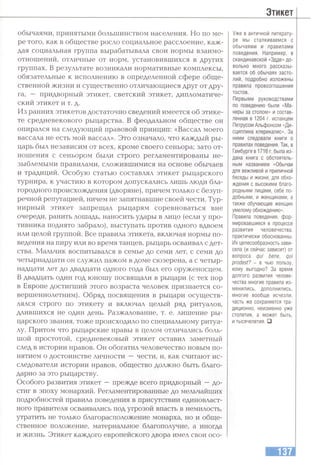 Этикет
обычаями, принятыми большинством населения. Но по ме­
ре того, как в обществе росло социальное расслоение, каж­
дая социальная группа вырабатывала свои нормы взаимо­
отношений, отличные от норм, установившихся в других
группах. В результате возникали нормативные комплексы,
обязательные к исполнению в определенной сфере обще­
ственной жизни и существенно отличающиеся друг от дру­
га, — придворный этикет, светский этикет, дипломатиче­
ский этикет и т. д.
Из ранних этикетов достаточно сведений имеется об этике­
те средневекового рыцарства. В феодальном обществе он
опирался на следующий правовой принцип: «Вассал моего
вассала не есть мой вассал». Это означало, что каждый ры­
царь был независим от всех, кроме своего сеньора; зато от­
ношения с сеньором были строго регламентированы не­
зыблемыми правилами, сложившимися на основе обычаев
и традиций. Особую статью составлял этикет рыцарского
турнира, к участию в котором допускались лишь люди бла­
городного происхождения (дворяне), причем только с безуп­
речной репутацией, ничем не запятнавшие своей чести. Тур­
нирный этикет запрещал рыцарям соревноваться вне
очереди, ранить лошадь, наносить удары в лицо (если у про­
тивника поднято забрало), выступать против одного вдвоем
или целой группой. Все правила этикета, включая нормы по­
ведения на пиру или во время танцев, рыцарь осваивал с дет­
ства. Мальчик воспитывался в семье до семи лет, с семи до
четырнадцати он служил пажом в доме сюзерена, а с четыр­
надцати лет до двадцати одного года был его оруженосцем.
В двадцать один год юношу посвящали в рыцари (с тех пор
в Европе достигший этого возраста человек признается со­
вершеннолетним). Обряд посвящения в рыцари осуществ­
лялся строго по этикету и включал целый ряд ритуалов,
длившихся не один день. Разжалование, т. е. лишение ры­
царского звания, тоже происходило по специальному ритуа­
лу. Притом что рыцарские нравы в целом отличались боль­
шой простотой, средневековый этикет оставил заметный
след в истории нравов. Он обогатил человечество новым по­
нятием о достоинстве личности —чести, и, как считают ис­
следователи истории нравов, общество должно быть благо­
дарно за это рыцарству.
Особого развития этикет —прежде всего придворный —до­
стиг в эпоху монархий. Регламентированные до мельчайших
подробностей правила поведения в присутствии единовласт­
ного правителя осваивались под угрозой впасть в немилость,
утратить не только благорасположение монарха, но и обще­
ственное положение, материальное благополучие, а иногда
и жизнь. Этикет каждого европейского двора имел свои осо-
Уже в античной литерату­
ре мы сталкиваемся с
обычаями и правилами
поведения. Например, в
скандинавской «Эдде» до­
вольно много рассказы­
вается об обычаях засто­
лий, подробно изложены
правила провозглашения
тостов.
Первыми руководствами
по поведению были «Ма­
неры за столом» и состав­
ленная в 1204 г. испанцем
Петрусом Альфонсом «Ди­
сциплина клерикалис». За
ними следовали книги о
правилах поведения. Так, в
Гамбурге в 1716 г. была из­
дана книга с обстоятель­
ным названием «Обычаи
для вежливой и приличной
беседы и жизни, для обхо­
ждения с высокими благо­
родными лицами, себе по­
добными, и женщинами, а
также обучающие женщин
умелому обхождению».
Правила поведения, фор­
мировавшиеся в процессе
развития человечества,
практически обоснованны.
Их целесообразность зави­
села (и сейчас зависит) от
вопроса qui bene, qui
prodest? - в чью пользу,
кому выгодно? За время
долгого развития челове­
чества многие правила из­
менились, дополнились,
многие вообще исчезли,
часть же сохраняется тра­
диционно, неизменно уже
столетия, а может быть,
и тысячелетия. □
 