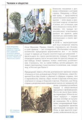 Человек и общество
Когда императрица
Елизавета Петровна
появлялась в Царском
Селе, придворные
почтительно держали
кончиками пальцев полы
ее платья. Таково было
обязательное правило.
Д.А. Шмаринов.
Стрижка бород.
бенности, связанные с раз­
ными событиями в истории
страны. Например, в Испа­
нии гранд — представитель
самого высгнего слоя аристо­
кратии —имел право в при­
сутствии короля оставаться
в шляпе, все остальные при
этом обнажали головы. Есте­
ственно, что гранды не­
укоснительно пользовались
данным им правом, дабы
лишний раз напомнить при­
сутствующим о своем пре­
восходстве.
В XVIII в. законодательни­
цей мод в вопросах этикета
стала Франция. Правил этикета становилось все больше,
а сами правила — все изощреннее. Необычайно возросло
количество придворных церемониалов: все — от смены
солдат в карауле до подачи слугами воды для умывания —
происходило по строго расписанному порядку. И каждый
очередной король после восшествия на престол вводил ка­
кие-нибудь новые правила, новые этикетные установле­
ния. Случалось, что за какие-нибудь десять-двадцать лет
этикет претерпевал существенные изменения, как, напри­
мер, в России при Павле I.
Придворный этикет в России допетровского времени сильно
отличался от того, который ввел Петр I. Собственно, этикет бо­
ярской Руси был ближе к обьгааям и обрядам старины, чем
к европейскому этикету; образ жизни в царских покоях мало
отличался от уклада в боярских хоромах. Известно, как Петр,
стараясь реорганизовать придворную жизнь по западному об­
разцу, устраивал ассамблеи,
-«t парады и общественные
праздники с фейерверками.
По его же указу было триж­
ды переиздано «Юности че­
стное зерцало» — первое
русское пособие по культу­
ре поведения. Но в обста­
новке непримиримой борь­
бы с традициями прежних
царствований, которую вел
Петр, и при простоте пове­
дения, свойственной ему са-
 