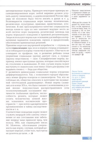 Социальные нормы
ционированные нормы. Приведем некоторые примеры не­
санкционированных норм: любой мирянин должен усту­
пать дорогу священнику, в дореволюционной России офи­
церу не положено было что-то носить в руках и т. д.
Разновидности социальных норм таковы: политические,
религиозные, культурные, правовые, нравственные, эсте­
тические. В них просматривается качество социальности;
иногда какая-то одна из них занимает ведущее место во
всей системе норм (например, религиозная заповедь как
норма морального поведения и правовой регламентации).
Люди используют нормы как основания для выбора альтер­
нативных вариантов поведения, оценок и предпочтений,
обоснования принимаемых решений.
Принятие норм как внутренней потребности — ступень на
пути социализации; при этом в первую очередь усваивают­
ся и соблюдаются нормы «членства в группе». Они часто не
совпадают по профилю: так, в развитии ребенка семья
(первичная социальная группа) диктует свое, а «улица»
(группа сверстников) — свое. Специфические нормы, на­
пример, имеют преступные группы, которые способствуют
их сплочению и выживанию. В этих случаях норма может
выступать со знаком плюс или минус: благо для группы («не
выдавать своих») — беда для общества.
С развитием цивилизации социальные нормы ускоренно
дифференцируются. Так, с появлением городов образова­
лись новые формы контроля и самоконтроля. Тех, кто не
соблюдал их, общество относило к категории так называе­
мой «неотесанной деревенщины». Новые нормы сложи­
лись и в конце XX в., что было связано с изменениями усло­
вий жизни: повсеместным распространением сети
телекоммуникаций; осознанием зна­
чимости глобальных проблем, неспо­
собность решить которые может
стоить человечеству земной ж из­
ни; освоением космических про­
странств —при почти одновременном
проникновении в тайны наследствен­
ности и т. п.
Соответствие поведения норме может
служить наградой себе самому; откло­
нение от нее (отставание или забега­
ние вперед) чаще приносит вред, чем
пользу. Ибо, как справедливо писал
М. Монтень, обосновывая умерен­
ность как норму, «лучник, который до­
пускает перелет, стоит того, чья стрела
не долетела до цели...». □
Образное представление
о социальных нормах да­
ет М.Е. Салтыков-Щедрин
в своих зарубежных за­
метках.
«Мальчик без штанов-. Не
дошел? Ну, нечего толко­
вать: я и сам, признаться,
в этом не тверд. Знаю, что
праздник у нас на селе,
потому что и нам, маль­
чишкам, в этот день порт­
ки надевают, а от Бога
или от начальства эти
праздники приказаны -
не любопытствовал. А ты
мне вот еще что скажи:
слыхал я, что начальство
здешнее вас, мужиков,
никогда скверными сло­
вами не ругает - неужто
это правда?» □
Законы Гзртия,
высеченные на каменных
плитах в середине
I/ в. до н. э. (Крит),
представляют
древнейший правовой
кодекс Греции.
Некоторые из них
действовали уже начиная
с VII в. до н. э.
т м
г т Л 'л т ? :.
irTS^.TDVO.'-' тг'гф
о; i’)A - азо1^г^.;.,-'Г- ^■- А-.Т*,.,/ОЛ.А1Т « л .
' '■’■•г.кхятз./ л
' ы -ь У ‘Т-..
 