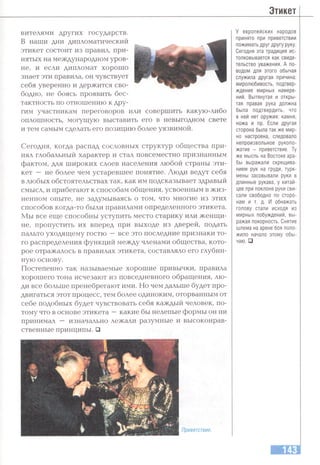 Этикет
вителями других государств.
В наши дни дипломатический
этикет состоит из правил, при­
нятых на международном уров­
не, и если дипломат хорошо
знает эти правила, он чувствует
себя уверенно и держится сво­
бодно, не боясь проявить бес­
тактность по отношению к дру­
гим участникам переговоров или совершить какую-либо
оплошность, могущую выставить его в невыгодном свете
и тем самым сделать его позицию более уязвимой.
Сегодня, когда распад сословных структур общества при­
нял глобальный характер и стал повсеместно признанным
фактом, для широких слоев населения любой страны эти­
кет — не более чем устаревшее понятие. Люди ведут себя
в любых обстоятельствах так, как им подсказывает здравый
смысл, и прибегают к способам общения, усвоенным в жиз­
ненном опыте, не задумываясь о том, что многие из этих
способов когда-то были правилами определенного этикета.
Мы все еще способны уступить место старику или женщи­
не, пропустить их вперед при выходе из дверей, подать
пальто уходящему гостю —все это последние признаки то­
го распределения функций между членами общества, кото­
рое отражалось в правилах этикета, составляло его глубин­
ную основу.
Постепенно так называемые хорошие привычки, правила
хорошего тона исчезают из повседневного обращения, лю­
ди все больше пренебрегают ими. Но чем дальше будет про­
двигаться этот процесс, тем более одиноким, оторванным от
себе подобных будет чувствовать себя каждый человек, по­
тому что в основе этикета —какие бы нелепые формы он ни
принимал — изначально лежали разумные и высоконрав­
ственные принципы. □
Приветствие.
У европейских народов
принято при приветствии
пожимать друг другу руку.
Сегодня эта традиция ис­
толковывается как свиде­
тельство уважения. А по­
водом для этого обычая
служила другая причина:
миролюбивость, подтвер­
ждение мирных намере­
ний. Вытянутая и откры­
тая правая рука должна
была подтвердить, что
в ней нет оружия: камня,
ножа и пр. Если другая
сторона была так же мир­
но настроена, следовало
непроизвольное рукопо­
жатие - приветствие. Ту
же мысль на Востоке ара­
бы выражали скрещива­
нием рук на груди, турк­
мены засовывали руки в
длинные рукава, у китай­
цев при поклоне руки сви­
сали свободно по сторо­
нам и т. д. И обнажать
голову стали исходя из
мирных побуждений, вы­
ражая покорность. Снятие
шлема на арене боя поло­
жило начало этому обы­
чаю. □
 