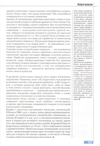 Алкоголизм
данные статистики. Среди пьющих самоубийства встреча­
ются в 10 раз чаще, чем среди непьющих; 70% самоубийств
совершаются в состоянии опьянения.
Знания об опьяняющем действии некоторых злаков и дру­
гих растений уходят в глубокую древность. Как считают ар­
хеологи и этнографы, прием спиртного был коллективным
и связывался с внутриплеменнЫми или астрономическими
событиями — полнолунием или новолунием, удачной охо­
той, обрядом посвящения юношей и девушек во взрослую
жизнь (инициации) и т. д. Чем сложнее были условия, в ко­
торых жило племя, тем чаще оно прибегало к совместному
употреблению спиртного. Ритуальные формы приема алко­
голя сохранились и до наших дней — по праздникам, в пе­
чальные, радостные и торжественные дни.
Главный мотив употребления спиртного — так называемое
пьянство без причины, когда к принятию алкоголя толкает
стремление ощутить состояние эйфории, получить удоволь­
ствие. Наиболее подвержены этому молодые, психически
незрелые люди. Распространению пьянства без причины
способствует ложное мнение о тонизирующем действии ал­
коголя, якобы его полезности, о том, что употребление
спиртных напитков — показатель зрелости, самостоятель­
ности, силы и мужества.
В развитии алкоголизма важную роль играет ближайшее
окружение. Например, пьют 12% подростков, чьи родители
возражают против этой вредной привычки, и 89% подрост­
ков, у которых родители тшбо сами пьют, либо не видят
в этом ничего плохого. Среди факторов, способствующих
приобщению к алкоголю, —душевные расстройства и асо­
циальное поведение родителей, неполная семья, а также
сверхопека и тепличные условия воспитания.
Алкоголизм тесно связан с преступностью. С помощью
спиртного преступники часто вербуют соучастников,
и многие преступления совершаются людьми в состоянии
алкогольного опьянения.
Борьба с алкоголем насчитывает несколько тысячелетий.
ВКитае в 2286 г. до н. э. вышел закон, предусматривающий на­
казание за систематическое употребление опьяняющих на­
питков. В Спарте (1-е тыс. до н. э.) человека намеренно напаи­
вали и водили для всеобщего посмешища по городу; кроме
того, там запрещалось пить в день свадьбы. ВДревнем Риме не
разрешалось выпивать до 30 лет. Строго наказывали пьяниц
в Древнем Египте. Чингисхан издал специальный «полусухой
закон», разрешающий воинам пить молочную водку не чаще
трех раз в неделю. Во многих странах, в том числе и России,
созданы общества анонимных алкоголиков. □
Связь между употреблени­
ем алкоголя и работой воз­
никла достаточно давно
и проявлялась по-разному.
В свое время, например,
в военно-морском флоте
Великобритании моряки
получали треть жалованья
ромом. Первый федераль­
ный закон США об алкого­
ле был принят всего лишь
через год после возникно­
вения этого государства.
В законодательном акте от
1790 г. было предусмотре­
но, что в суточную норму
довольствия каждого сол­
дата должна входить чет­
верть пинты рома, виски
или бренди. В некоторых
странах, например в Герма­
нии, употребление рабочи­
ми пива на производстве
было давней и оберегае­
мой традицией.
Однако многие предприни­
матели, заинтересованные
в бесперебойной работе
предприятий, периодиче­
ски поднимали тревогу по
поводу патологического
воздействия алкоголя. Еще
в начале XIX в. фермеры
и владельцы предприятий
США выражали беспокой­
ство в связи с чрезмерным
употреблением спиртных
напитков наемными рабо­
чими. Эта обеспокоенность
была одним из основных
факторов, повлиявших на
возникновение в этой
стране движения трезвен­
ников. □
 