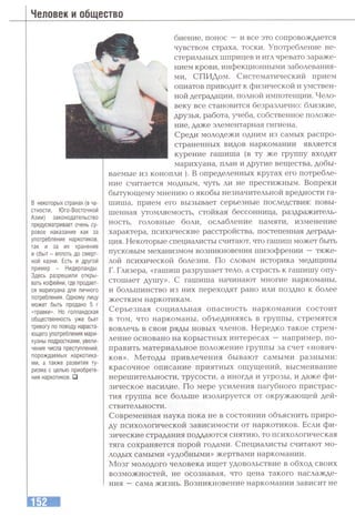 Человек и общество
в некоторых странах (в ча­
стности, Юго-Восточной
Азии) законодательство
предусматривает очень су­
ровое наказание как за
употребление наркотиков,
так и за их хранение
и сбыт - вплоть до смерт­
ной казни. Есть и другой
пример - Нидерланды.
Здесь разрешили откры­
вать кофейни, где продает­
ся марихуана для личного
потребления. Одному лицу
может быть продано 5 г
«травки». Но голландская
общественность уже бьет
тревогу по поводу нараста­
ющего употребления мари­
хуаны подростками, увели­
чения числа преступлений,
порождаемых наркотика­
ми, а также развития ту­
ризма с целью приобрете­
ния наркотиков. □
биение, понос —и все это сопровождается
чувством страха, тоски. Употребление не-
стерильных шприцев и игл чревато зараже­
нием крови, инфекционными заболевания­
ми, СПИДом. Систематический прием
опиатов приводит к физической и умствен­
ной деградации, потшой импотенции. Чело­
веку все становится безразлично: близкие,
друзья, работа, учеба, собственное положе­
ние, даже элементарная гигиена.
Среди молодежи одним из самых распро­
страненных видов наркомании является
курение гашиша (в ту же группу входят
марихуана, план и другие вещества, добы­
ваемые из конопли ). В определенных кругах его потребле­
ние считается модным, чуть ли не престижным. Вопреки
бытующему мнению о якобы незначительной вредности га­
шиша, прием его вызывает серьезные последствия: повы­
шенная утомляемость, стойкая бессонница, раздражитель­
ность, головные боли, ослабление памяти, изменение
характера, психические расстройства, постепенная деграда­
ция. Некоторые специалисты считают, что гашиш может быть
пусковым механизмом возникновения шизофрении —тяже­
лой психической болезни. По словам историка медицины
Г. Глязера, «гашиш разрушает тело, а страсть к гашишу опу­
стошает душу». С гашиша начинают многие наркоманы,
и большинство из них переходят рано или поздно к более
жестким наркотикам.
Серьезная социальная опасность наркомании состоит
в том, что наркоманы, объединяясь в группы, стремятся
вовлечь в свои ряды новых членов. Нередко такое стрем­
ление основано на корыстных интересах —например, по­
править материальное положение группы за счет «нович­
ков». Методы привлечения бывают самыми разными:
красочное описание приятных ощущений, высмеивание
нерешительности, трусости, а иногда и угрозы, и даже фи­
зическое насилие. По мере усиления пагубного пристрас­
тия группа все больше изолируется от окружающей дей­
ствительности .
Современная наука пока не в состоянии объяснить приро­
ду психологической зависимости от наркотиков. Если фи­
зические страдания поддаются снятию, то психологическая
тяга сохраняется порой годами. Специалисты считают мо­
лодых самыми «удобными» жертвами наркомании.
Мозг молодого человека ищет удовольствие в обход своих
возможностей, не осознавая, что цена такого наслажде­
ния —сама жизнь. Возникновение наркомании зависит не
 