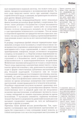 Фобии
вым напряжением нервной системы, что может стать усло­
виями, предрасполагающими к возникновению фобий. Та­
кого рода нагрузки имеют место при занятиях спортом,
в артистическом труде, в авиации, на транспорте и в некото­
рых других сферах деятельности.
На первый взгляд неправдоподобными могут показаться
факты натшчия различных форм фобий у спортсменов. Ко­
нечно, такие реакции в большинстве случаев оказываются
временными и не оставляют каких-либо последствий.
Именно поэтому предлагалось называть их не неврозами,
а «дисгармониями психического состояния». Тем не менее
в спортивной практике им придается весьма серьезное зна­
чение, так как развившаяся в период соревнований фобиче­
ская реакция может свести на нет многолетний труд спорт­
смена.
К разряду спортивных фобий относят отрицательные пере­
живания, которые могут возникать у спортсмена в связи с не­
исправностью спортивного инвентаря или с опасением таких
неисправностей в ходе соревнований, в связи с опасением
травмирования, поворотов, неудач, возможного нездоровья
в период состязаний и т. п. Перечисленные переживания ча­
ще возникают после физических травм или неудачных вы­
ступлений и в большинстве своем устраняются методами
психологического и психотерапевтического воздействия.
Фобические явления наблюдаются не только у спортсменов.
Такого рода нарушения самочувствия имеют место у музы­
кантов, артистов и вообще у лиц, деятельность которых про­
ходит в форме ответственных публичных выступлений пе­
ред большой аудиторией. Случаются они не только
у начинающих специалистов (учащихся музучилищ, консер­
ваторий), но даже у профессионалов с большим трудовым
стажем. При этом фобические симптомы проявляются у них
именно во время публичных концертных или сценических
выступлений, мешая правильности и четкости исполнения.
Подобные нарушения получили название «рамповые нев­
розы». Проявляются они в разнообразных формах: боязнь
ответственных мест в оперной арии или же неодолимое
волнение при выступлении, ослабляющее звучность голоса
у певца; выпадение из памяти отдельных реплик во время
исполнения. У музыканта (пианиста, скрипача) волнение
мешает быстроте и уверенности движений пальцев рук или
вызывает судорожное сведение их, чего не наблюдается
при игре в других условиях.
Причины таких фобий весьма разнообразны. Так, одно­
кратно случившаяся при ответственном выступлении не­
удача без серьезного к тому основания может повлечь за
собой повторение того же в последующих выступлениях. □
Принято различать нозо-
фобии (страх заболева­
ния - канцерофобии, кар­
диофобии и т. д.), социо­
фобии (ксенофобия: от
греч. xenos - чужой, навяз­
чивый страх перед незна­
комыми; страх публичных
выступлений; страх по­
краснеть и пр.), боязнь
пространства (клаустро­
фобия - боязнь закрытых
помещений; агорафобия -
страх открытого простран­
ства) и др. □
К сожалению, факты не­
прямого внушения фобий
могут иметь место даже во
взаимоотношении больно­
го с врачом или учащегося
с педагогом. Неосторож­
ное слово медицинского
или педагогического ав­
торитета может превра­
титься в источник страха,
источник определенной
фобии, что вносит суще­
ственные трудности в по­
вседневную жизнь чело­
века. □
 