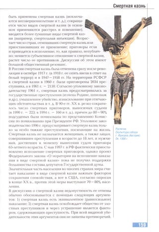 Смертная казнь
быть применена смертная казнь (исключа­
ются несовершеннолетние и т. д.); сокраща­
ется число видов смертной казни (в основ­
ном применяются расстрел и повешение);
вводятся более гуманные виды смертной каз­
ни (например, смертельная инъекция). Возрас­
тает число стран, отменивших смертную казнь или
приостановивших ее применение; приговоры если
и приводятся в исполнение, то, как правило, непублич
но; меняется субъективное отношение к смертной казни,
растет число ее противников. Дискуссии об этом имеют
большой общественный резонанс.
В России смертная казнь была отменена сразу после рево­
люции в октябре 1917 г. (в 1918 г. ее опять ввели в ответ на
белый террор) и в 1947—1958 гг. На территории РСФСР
к смертной казни в 1960 г. были приговорены 2034 пре­
ступника, а в 1961 г. —2159. Согласно уголовному законо­
дательству 1961 г., смертная казнь предусматривалась за
государственные преступления (измена Родине, шпионаж
и др.),умышленное убийство, изнасилование при отягчаю­
щих обстоятельствах и т. д. В 90-е гг. XX в. резко сократи­
лось число смертных приговоров, выносимых судами
(в 1990 г. —223; в 1994 г. — 160 и т. д.), причем до 80 —90%
подсудимых были помилованы по представлению Комис­
сии по помилованию при Президенте РФ. Уголовное зако­
нодательство 1996 г. предусматривает смертную казнь толь­
ко за особо тяжкие преступления, посягающие на жизнь.
Смертная казнь не назначается женщинам, а также лицам,
совершившим преступления в возрасте до 18 лет, и мужчи­
нам, достигшим к моменту вынесения судом приговора
65-летнего возраста. С мая 1997 г. в РФ фактически приоста­
новлено исполнение смертных приговоров, однако проект
Федерального закона «О моратории на исполнение наказа­
ния в виде смертной казни» пока не получил поддержки
большинства состава депутатов Государственной думы.
Значительная часть населения во многих странах мира счи­
тает наказание в виде смертной казни важным фактором
сохранения спокойствия, а вот в США, согласно опросам
в конце XX в., против этой меры выступают 70 —80% насе­
ления.
В дискуссиях о смертной казни недопустимость ее отмены
обычно обосновывается с помощью следующих аргумен­
тов: 1) смертная казнь есть эквивалентное (равносильное)
наказание; 2) смертная казнь освобождает общество от зло­
стных преступников и через устрашение является факто­
ром, сдерживающим преступность. При всей видимой убе­
дительности этих аргументов они не лишены противоречий.
Распятие.
Скульптура собора
г. Фризаха (Австрия).
Ок. 1300 г.
 