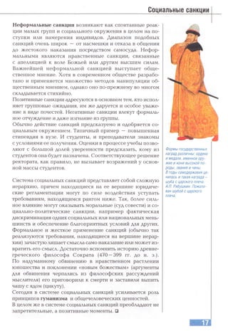 Социальные санкции
Неформальные санкции возникают как спонтанные реак­
ции малых групп и социального окружения в целом на по­
ступки или намерения индивидов. Диапазон подобных
санкций очень широк — от насмешки и отказа в обгцении
до жестокого наказания посредством самосуда. Нефор­
мальными являются нравственные санкции, связанные
с апелтшцией к воле Божьей или другим высшим силам.
Важнейшей неформальной санкцией выступает обгце-
ственное мнение. Хотя в современном обществе разрабо­
тано и применяется множество методов манипуляции об­
щественным мнением, однако оно по-прежнему во многом
складывается стихийно.
Позитивные санкции адресуются в основном тем, кто испол­
няет групповые ожидания, им же даруется и особое уваже­
ние в виде почестей. Негативные санкции влекут формаль­
ное отчуждение и даже изгнание из группы.
Обычно действие санкций предсказуемо и одобряется со­
циальным окружением. Типичный пример — повышенная
стипендия в вузе. И студенты, и преподаватели знакомы
с условиями ее получения. Оценки в процессе учебы позво­
ляют с большой долей уверенности предсказать, кому из
студентов она будет назначена. Соответствующее решение
ректората, как правило, не вызывает возражений у основ­
ной массы студентов.
Система социальных санкций представляет собой сложную
иерархию, причем находящиеся на ее вершине юридиче­
ские регламентации могут по силе воздействия уступать
требованиям, находящимся рангом ниже. Так, более силь­
ное влияние могут оказывать моральные (суд совести) и со­
циально-политические санкции, например фактическая
дискриминация одних социальных или национальных мень­
шинств и обеспечение благоприятных условий для других.
Формальное и жесткое применение санкций (обычно так
реализуются требования, находящиеся на вершине иерар­
хии) зачастую лишает смысла само наказание или может из­
вратить его смысл. Достаточно вспомнить историю древне­
греческого философа Сократа (470 —399 гг. до н. э.).
По надуманному обвинению в нравственном растлении
юношества и поклонении «новым божествам» (аргументы
для обвинения черпались из философских рассуждений
мыслителя) его приговорили к смерти и заставили выпить
чашу с ядом (цикуту).
Сегодня в системе социальных санкций усиливается роль
принципов гуманизма и общечеловеческих ценностей.
В целом же в системе социальных санкций преобладают не
запретительные, а позитивные моменты. □
Формы государственных
наград различны: ордена
и медали, именное ору­
жие и кони высокой по­
роды, звания и чины.
В годы самодержавия це­
нилась и такая награда -
шуба с царского плеча.
А.П. Рябушкин. Пожало­
ван шубой с царского
плеча.
 