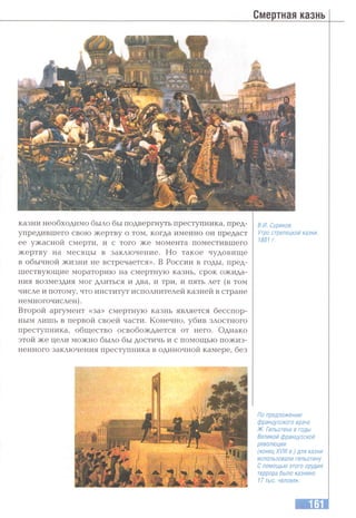 Смертная казнь
казни необходимо было бы подвергнуть преступника, пред­
упредившего свою жертву о том, когда именно он предаст
ее ужасной смерти, и с того же момента поместившего
жертву на месяцы в заключение. Но такое чудовище
в обычной жизни не встречается». В России в годы, пред­
шествующие мораторию на смертную казнь, срок ожида­
ния возмездия мог длиться и два, и три, и пять лет (в том
числе и потому, что институт исполнителей казней в стране
немногочислен).
Второй аргумент «за» смертную казнь является бесспор­
ным лишь в первой своей части. Конечно, убив злостного
преступника, общество освобождается от него. Однако
этой же цели можно было бы достичь и с помощью пожиз­
ненного заключения преступника в одиночной камере, без
В.И. Суриков.
Утро стрелецкой казни.
1881 г.
По предложению
французского врача
Ж. Гильотена в годы
Великой французской
революции
(конец XVIII в.) для казни
использовали гильотину.
Спомощью этого орудия
террора было казнено
17 тыс. человек.
 