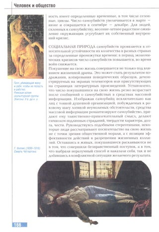 Человек и общество
Галл, убивающий жену
и себя, чтобы не попасть
в рабство.
Римская копия
скульптурной группы
Эпигона. II в. до н. э.
Г. Уоллис (1830-1916).
Смерть Чаттертона.
ность имеет определенные временные, в том числе сезон­
ные, циклы. Число самоубийств увеличивается в марте —
июне и сокращается в сентябре — декабре. Для людей,
склонных к самоубийству, весенне-летнее радостное ожив­
ление окружающих усугубляет их собственный внутрен­
ний кризис.
СОЦИАЛЬНАЯ ПРИРОДА самоубийств проявляется в от­
носительной устойчивости их количества в разных странах
за определенные промежутки времени: в период экономи­
ческих кризисов число самоубийств повышается, во время
войн снижается.
Покушение на свою жизнь совершается не только под вли­
янием жизненной драмы. Это может стать результатом по­
дражания, копирования поведенческих образцов, демон­
стрируемых на экранах телевизоров или присутствующих
на страницах .литературных произведений. Установлено,
что число покушавшихся на свою жизнь резко возрастает
после сообщений о самоубийствах в средствах массовой
информации. Изображая самоубийц исключительно как
лиц с тонкой душевной организацией, побуждаемых к ро­
ковому шагу логикой неумолимых обстоятельств, средства
массовой информации романтизируют самоубийство, при­
дают ему таинственно-привлекательный смысл, делают
символом подлинных страданий, твердости характера, дол­
га, чести. Руководствуясь подобными стереотипами, неко­
торые люди рассматривают посягательство на свою жизнь
не с точки зрения общественной морали, а с позиции эф­
фективности действий в разрешении жизненных колли­
зий. Оставшись в живых, покушавшиеся раскаиваются не
в том, что совершили безнравственный поступок, а в том,
что выбрали неразумный способ и наказали себя, так и не
добившись в конфликтной ситуации желаемого результата.
 