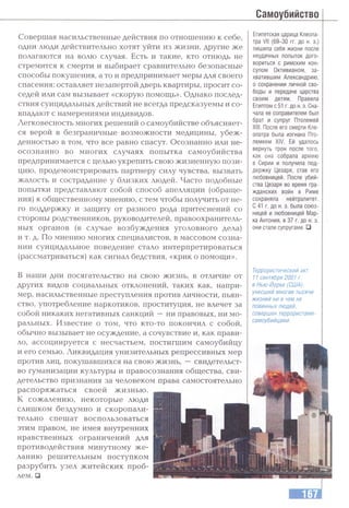 Самоубийство
Совершая насильственные действия по отношению к себе,
одни люди действительно хотят уйти из жизни, другие же
полагаются на волю случая. Есть и такие, кто отнюдь не
стремится к смерти и выбирает сравнительно безопасные
способы покушения, а то и предпринимает меры для своего
спасения: оставляет незапертой дверь квартиры, просит со­
седей или сам вызывает «скорую помощь». Однако послед­
ствия суицидальных действий не всегда предсказуемы и со­
впадают с намерениями индивидов.
Легковесность многих решений о самоубийстве объясняет­
ся верой в безграничные возможности медицины, убеж­
денностью в том, что все равно спасут. Осознанно или не­
осознанно во многих случаях попытка самоубийства
предпринимается с целью укрепить свою жизненную пози­
цию, продемонстрировать партнеру силу чувства, вызвать
жалость и сострадание у близких людей. Часто подобные
попытки представляют собой способ апелляции (обраще­
ния) к общественному мнению, с тем чтобы получить от не­
го поддержку и защиту от разного рода притеснений со
стороны родственников, руководителей, правоохранитель­
ных органов (в случае возбуждения уголовного дела)
и т. д. По мнению многих специалистов, в массовом созна­
нии суицидальное поведение стало интерпретироваться
(рассматриваться) как сигнал бедствия, «крик о помощи».
В наши дни посягательство на свою жизнь, в отличие от
других видов социальных отклонений, таких как, напри­
мер, насильственные преступления против личности, пьян­
ство, употребление наркотиков, проституция, не влечет за
собой никаких негативных санкций —ни правовых, ни мо­
ральных. Известие о том, что кто-то покончил с собой,
обычно вызывает не осуждение, а сочувствие и, как прави­
ло, ассоциируется с несчастьем, постигшим самоубийцу
и его семью. Ликвидация унизительных репрессивных мер
против лиц, покушавшихся на свою жизнь, —свидетельст­
во гуманизации культуры и правосознания общества, сви­
детельство признания за человеком права самостоятельно
распоряжаться своей жизнью.
К сожалению, некоторые люди
слишком бездумно и скоропали­
тельно спешат воспользоваться
этим правом, не имея внутренних
нравственных ограничений для
противодействия минутному ж е­
ланию решительным поступком
разрубить узел житейских проб­
лем. й
Египетская царица Клеопа­
тра VII (69-30 гг. до н. э.)
лишила себя жизни после
неудачных попыток дого­
вориться с римским кон­
сулом Октивианом, за­
хватившим Александрию,
о сохранении личной сво­
боды и передаче царства
своим детям. Правила
Египтом с 51 г. дон.э. Сна­
чала ее соправителем был
брат и супруг Птолемей
XIII. После его смерти Кле­
опатра была изгнана Пто­
лемеем XIV. Ей удалось
вернуть трон после того,
как она собрала армию
в Сирии и получила под­
держку Цезаря, став его
любовницей. После убий­
ства Цезаря во время гра­
жданских войн в Риме
сохраняла нейтралитет.
С 41 г. до н. э. была союз­
ницей и любовницей Мар­
ка Антония, в 37 г. до н. э.
они стали супругами. □
Террористический акт
11 сентября 2001 г.
в Нью-Йорке (США),
унесший многие тысячи
жизней ни в чем не
повинных людей,
совершен террористами-
самоубийцами.
 