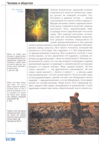 Человек и общество
М.К. Чюрлёнис.
Истина.
Жизнь не может дать
большего удовольствия,
нем удовлетворенность от
преодоления трудностей,
перехода от одного уров­
ня успеха к другому, поя­
вления новых желаний и
их реализации.
С. Джонсон. □
Жизнь для меня нетаю-
щая свеча. Это что-то
вроде чудесного факела,
который попал ко мне в
руки на мгновение, и я хо­
чу заставить его пылать
как можно ярче, прежде
чем передать грядущим
поколениям.□
Б. Шоу.
Подобно тому, как хорошо
проведенный день прино­
сит легкий сон, хорошо
прожитая жизнь приносит
легкую смерть. □
Леонардо да Винчи.
Ж.Ф. Милле.
Пастушка, пасущая стадо.
Любой психически здоровый человек
становится в юности личностью, одна­
ко далеко не каждый осознает это.
Осознать в данном случае — значит
«посмотреть на самого себя в зеркало».
Внутри человека таким зеркалом явля­
ется душа, снаружи в качестве зеркала
выступает весь окружаюш;ий мир,
и прежде всего окружающие человека
люди. Чем раньше наступает осозна­
ние себя как неповторимой личности,
тем раньше человек определится со
своим предназначением и тем раньше
начнет реализовывать заложенные в нем задатки (неповто­
римый набор качеств). Нет такого человека, который бы
появился в этом мире «без задания», т. е. без определенно­
го предназначения (смысла). Вся сложность состоит в том,
чтобы понять, «в чем заключено это задание», а поняв, от­
ветить на другой вопрос: «Как его выполнить?» Именно не­
возможность ответа на эти два вопроса порождает первый
жизненный кризис и приводит к решительной постановке
вопроса «о смысле жизни». Ведь задавая вопрос: «В чем
смысл жизни?» — мы фактически спрашиваем: «В чем
смысл моей жизни?», «Зачем я живу?» — а иногда даже
еще решительнее: «Стоит ли мне жить? » Если человек зада­
ет последний вопрос, значит, он еще «не обнаружил своего
задания —предназначения», а если обнаружил, то не видит
путей его осуществления. Чаще всего этот страшный во­
прос задают себе люди, оказавшиеся в одиночестве. Стать
одиноким может как очень общительный, так и совсем не-
 