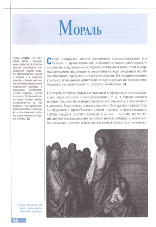 М ораль
Слово «этика» (от греч.
ethika, ethos - обычай,
нрав, характер) в строгом
смысле обозначает спе­
циальную теорию мора­
ли, философское учение
о морали, а в широком
смысле - более или ме­
нее систематизированные
моральные взгляды и
принципы (например,
«этика счастья», «этика
пользы»), В обычной ре­
чи слово «этика» может
употребляться (и, как
правило, употребляется)
в расплывчатых значени­
ях - как синоним мора­
ли, нравственности и да­
же этикета. □
Слово «мораль» имеет латинское происхождение (от
moralis — нравственный) и является синонимом нравст­
венности, содержание которой составляют ценности и нор­
мы, регламентирующие отношения между людьми в их об­
щественной, трудовой и частной жизни. Их осуществление
требует от человека действий, совершаемых на основе сво­
бодного, сознательного и разумного выбора. □
На первый взгляд мораль относится к сфере хорошего и пло­
хого, правильного и неправильного, т. е. к сфере оценок
и норм. Однако не всякие оценки и нормы имеют отношение
к морали. Например, высказывание «Погода весь август бы­
ла чудесной» представляет собой оценку, а высказывание
«Зубы следует чистить дважды в день» — норму, но ни то,
ни другое высказывание не имеет ничего общего с моралью.
Моральные оценки и нормы касаются поступков человека.
Г. Доре. Кто из вас без
греха - кинь камень.
Фрагмент гравюры.
 