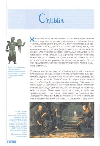 С удЬБА
Этрусская богиня Ванф
в облике фурии,
олицетворяющей собой
неотвратимость судьбы.
Лондон, Британский
музей.
Жизнь человека складывается под влиянием различных
сил, которые не всегда подвластны его разуму. Он не
может выбрать своих родителей, место рождения или вре­
мя. Человеку не подвластны его генетический фонд и унас­
ледованные от родителей физические и физиологические
данные. От него редко зависит, какие люди попадутся на его
жизненном пути (плохие или хорошие). Человек не всегда
может выбрать работу по душе и вид деятельности. Ни­
кто из людей не застрахован от несчастного случая. Вот та­
кую предопределенность событий чаще всего люди и назы­
вают судьбой. □
Можно привести множество подобного рода обстоятельств
человеческой жизни, которые и характеризуются как про­
явление судьбы. Человеческая жизнь есть тайна, потому что
никто из нас не может быть абсолютно уверен в завтрашнем
дне. Судьбы людей складываются по-разному. Есть люди ро­
ковой судьбы: несчастья и невзгоды прямо-таки «охотятся»
за ними. Есть люди удачной судьбы: они всегда «выходят су­
хими из воды». Одни люди почти не чувствуют действия
судьбы, другие — постоянно испытывают ее зловещее или
благодатное влияние. Судьба человека — это уникальная
комбинация стихийных природных и социальных сил, внеш-
Дж. М. Стадвик.
Золотая нить.
Чтобы определить судьбу
человека, при его
рождении призывались
парки, или мойры.
Нередко их изображали
пряхами: Киото (справа)
прядет нить, Лахесис
(слева) отмеряетдлину
жизни,
а Атропос ножницами
отрезаетнить.
 