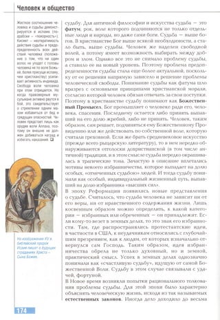 Человек и общество
Жесткое соотношение че­
ловека и судьбы демонст­
рируется в исламе (по-
арабски - «покорность»).
Кисмет - неотвратимость
действия судьбы и предо­
пределенность всех дей­
ствий человека (положе­
ние о том, что ни один
волос не упадет с головы
человека не по воле Божь­
ей, более присуще исламу,
чем христианству) усили­
вает активность индивида.
Свобода воли человека
при этом отрицается. Но
когда правоверные му­
сульмане активно рвутся в
бой, это свидетельствует
о стремлении одним ма­
хом избавиться от бед и
грядущих опасностей. Че­
ловек предстает лишь как
орудие воли Аллаха, поэ­
тому он внешне не дол­
жен добиваться наград и
избегать наказаний. □
На изображении XV в.
библейский пророк
Исаия пишет о будущих
страданиях Христа -
Сына Божия.
судьбу. Для античной философии и искусства судьба — это
фатум, рок, воле которого подчиняются не только отдель­
ные люди и народы, но даже сами боги. Судьба —выше бо­
гов. В христианстве Бог выше всякой необходимости, а ста­
ло быть, выше судьбы. Человек же наделен свободной
волей, а потому имеет возможность выбирать между доб­
ром и злом. Однако все это не снимало проблему судьбы,
а ставило ее на новый уровень. Поэтому проблема предоп­
ределенности судьбы стала егце более актуальной, посколь­
ку от ее решения напрямую зависело и решение проблемы
человеческой свободы. Понимание судьбы как фатума шло
вразрез с основными принципами христианской морали,
согласно которой человек обязан отвечать за свои поступки.
Поэтому в христианстве судьбу понимают как Божествен­
ный Промысел. Бог промышляет о человеке ради его, чело­
века, спасения. Последнему остается либо принять выпав­
ший на его долю жребий, либо не принять. Человек, таким
образом, сам решает, подчиняться ему Божественному Про­
видению или же действовать по собственной воле, которую
считали греховной. Если же брать средневековое искусство
(прежде всего рыцарскую литературу), то в нем нередко об­
наруживаются отголоски дохристианской (в том числе ан­
тичной) традиции, и в этом смысле судьба нередко окрашива­
лась в трагические тона. Зачастую в описание вплетались
мотивы некоего избранничества, которое выпадает на долю
особых, «отмеченных судьбою» людей. И тогда судьбу пони­
мали как особый, индивидуальный жизненный путь, выпав­
ший на долю избранника «высших сил».
В эпоху Реформации появились новые представления
о судьбе. Считалось, что судьба человека не зависит ни от
его веры, ни от нравственного содержания жизни. Лишь
косвенным образом можно определить, к какой катего­
рии —избранных или обреченных —он принадлежит. Ес­
ли кому-то везет в земных делах, то это знак его избранно­
сти. Там, где распространялись протестантские идеи,
в частности в США, к неудачникам относились с глубочай­
шим презрением, как к людям, от которых изначально от­
вернулся сам Господь. Таким образом, идея избран­
ничества обрела не только духовный, но и земной,
практический смысл. Успех в земных делах однозначно
понимали как «счастливую судьбу», идугцую от самой Бо­
жественной Воли. Судьбу в этом случае связывали с уда­
чей, фортуной.
В Новое время возникли попытки рационального толкова­
ния проблемы судьбы. Для этой эпохи было характерно
объяснять человеческую жизнь, исходя из так называемых
естественных законов. Иногда дело доходило до весьма
 