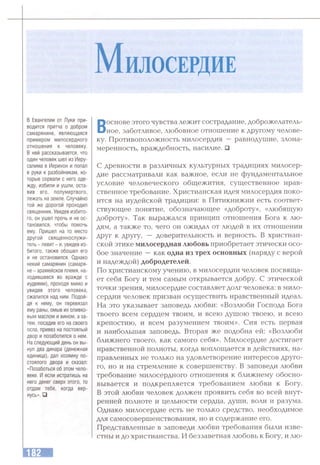 М илосердИЕ
в Евангелии от Луки при­
водится притча о добром
самарянине, являющаяся
примером милосердного
отношения к человеку.
В ней рассказывается, что
один человек шел из Иеру­
салима в Иерихон и попал
в руки к разбойникам, ко­
торые сорвали с него оде­
жду, избили и ушли, оста­
вив его, полумертвого,
лежать на земле. Случайно
той же дорогой проходил
священник. Увидев избито­
го, он ушел прочь и не ос­
тановился, чтобы помочь
ему. Пришел на то место
другой священнослужи­
тель - левит - и, увидев из­
битого. также обошел его
и не остановился. Однако
некий самарянин (самаря-
не - арамейское племя, на­
ходившееся во вражде с
иудеями), проходя мимо и
увидев этого человека,
сжалился над ним. Подой­
дя к нему, он перевязал
ему раны, омыв их оливко­
вым маслом и вином, а за­
тем, посадив его на своего
осла, привез на постоялый
двор и позаботился о нем.
На следующий день он вы­
нул два динара (денежная
единица), дал хозяину по­
стоялого двора и сказал:
«Позаботься об этом чело­
веке. И если истратишь на
него денег сверх этого, то
отдам тебе, когда вер­
нусь». □
Воснове этого чувства лежит сострадание, доброжелатель­
ное, заботливое, любовное отношение к другому челове­
ку. Противоположность милосердия — равнодушие, злона­
меренность, враждебность, насилие. □
С древности в различных культурных традициях милосер­
дие рассматривали как важное, если не фундаментальное
условие человеческого обгцежития, сугцественное нрав­
ственное требование. Христианская идея милосердия поко­
ится на иудейской традиции: в Пятикнижии есть соответ­
ствующее понятие, обозначающее «доброту», «любящую
доброту». Так выражался принцип отношения Бога к лю­
дям, а также то, чего он ожидал от людей в их отношении
друг к другу, — доверительность и верность. В христиан­
ской этике милосердная любовь приобретает этически осо­
бое значение —как одна из трех основных (наряду с верой
и надеждой) добродетелей.
По христианскому учению, в милосердии человек посвяща­
ет себя Богу и тем самым открывается добру. С этической
точки зрения, милосердие составляет долг человека: в мило­
сердии человек призван осуществить нравственный идеал.
На это указывает заповедь любви: «Возлюби Господа Бога
твоего всем сердцем твоим, и всею душою твоею, и всею
крепостию, и всем разумением твоим». Сия есть первая
и наибольшая заповедь. Вторая же подобна ей: «Возлюби
ближнего твоего, как самого себя». Милосердие достигает
нравственной полноты, когда воплощается в действиях, на­
правленных не только на удовлетворение интересов друго­
го, но и на стремление к совершенству. В заповеди любви
требование милосердного отношения к ближнему обосно­
вывается и подкрепляется требованием любви к Богу.
В этой любви человек должен проявить себя во всей внут­
ренней полноте и цельности сердца, души, воли и разума.
Однако милосердие есть не только средство, необходимое
для самосовершенствования, но и содержание его.
Представленные в заповеди любви требования были изве­
стны и до христианства. И беззаветная любовь к Богу, и лю-
 